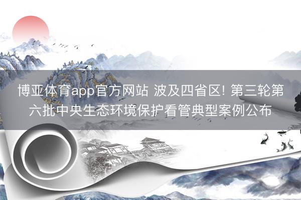 博亚体育app官方网站 波及四省区! 第三轮第六批中央生态环境保护看管典型案例公布