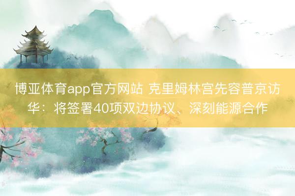 博亚体育app官方网站 克里姆林宫先容普京访华：将签署40项双边协议、深刻能源合作