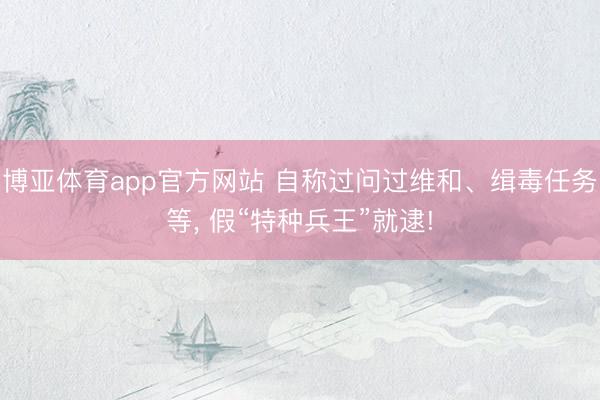博亚体育app官方网站 自称过问过维和、缉毒任务等， 假“特种兵王”就逮!