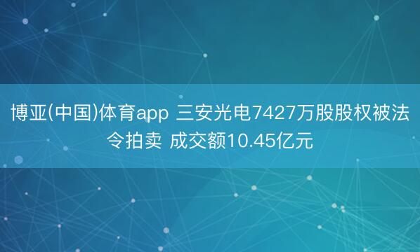 博亚(中国)体育app 三安光电7427万股股权被法令拍卖 成交额10.45亿元