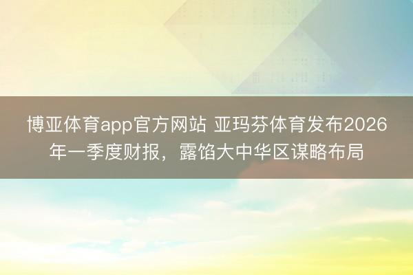 博亚体育app官方网站 亚玛芬体育发布2026年一季度财报，露馅大中华区谋略布局