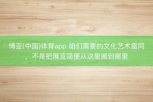 博亚(中国)体育app 咱们需要的文化艺术雷同，不是把展览简便从这里搬到哪里