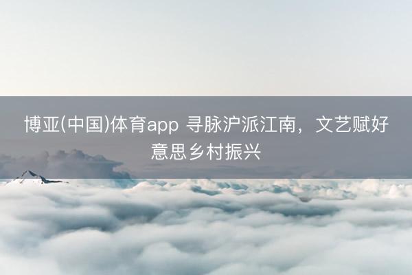 博亚(中国)体育app 寻脉沪派江南,文艺赋好意思乡村振兴