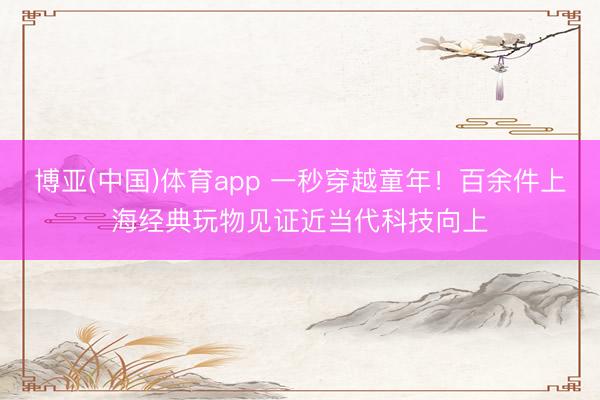 博亚(中国)体育app 一秒穿越童年！百余件上海经典玩物见证近当代科技向上