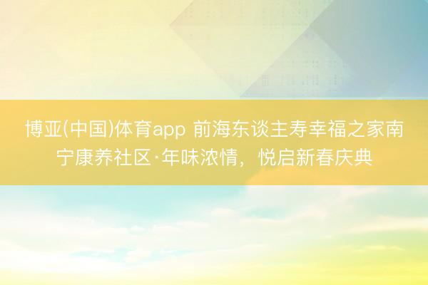 博亚(中国)体育app 前海东谈主寿幸福之家南宁康养社区·年味浓情，悦启新春庆典