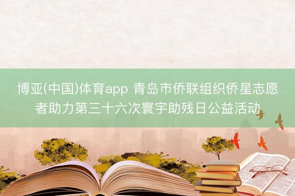 博亚(中国)体育app 青岛市侨联组织侨星志愿者助力第三十六次寰宇助残日公益活动