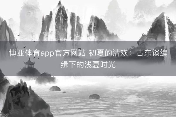 博亚体育app官方网站 初夏的清欢：古东谈编缉下的浅夏时光