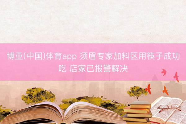 博亚(中国)体育app 须眉专家加料区用筷子成功吃 店家已报警解决