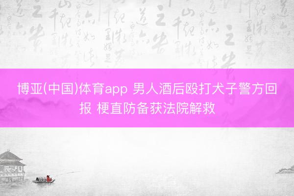 博亚(中国)体育app 男人酒后殴打犬子警方回报 梗直防备获法院解救