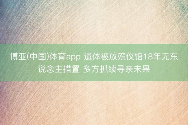 博亚(中国)体育app 遗体被放殡仪馆18年无东说念主措置 多方抓续寻亲未果