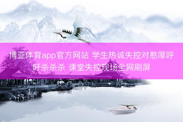 博亚体育app官方网站 学生热诚失控对憨厚呼吁杀杀杀 课堂失控现场全网刷屏