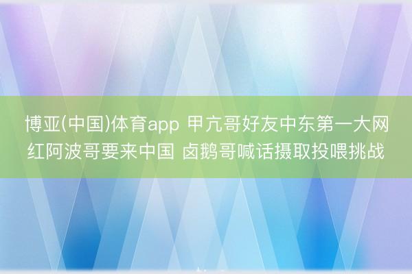 博亚(中国)体育app 甲亢哥好友中东第一大网红阿波哥要来中国 卤鹅哥喊话摄取投喂挑战