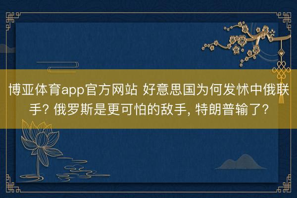 博亚体育app官方网站 好意思国为何发怵中俄联手? 俄罗斯是更可怕的敌手， 特朗普输了?