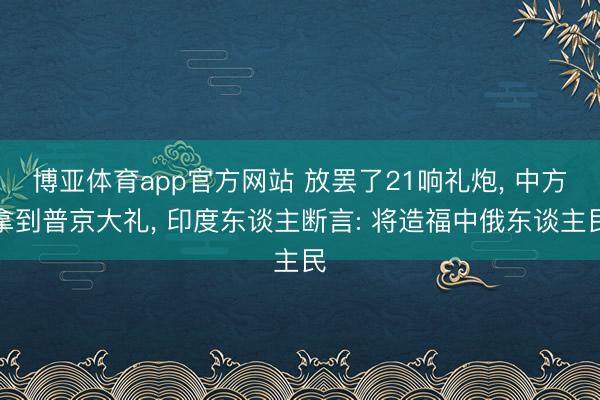 博亚体育app官方网站 放罢了21响礼炮， 中方拿到普京大礼， 印度东谈主断言: 将造福中俄东谈主民