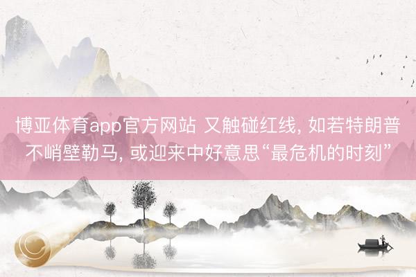博亚体育app官方网站 又触碰红线, 如若特朗普不峭壁勒马, 或迎来中好意思“最危机的时刻”
