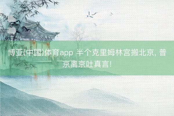 博亚(中国)体育app 半个克里姆林宫搬北京， 普京离京吐真言!