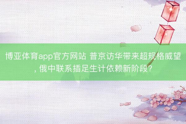 博亚体育app官方网站 普京访华带来超规格威望, 俄中联系插足生计依赖新阶段?