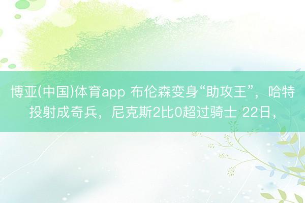 博亚(中国)体育app 布伦森变身“助攻王”，哈特投射成奇兵，尼克斯2比0超过骑士 22日，