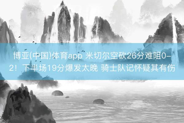 博亚(中国)体育app 米切尔空砍26分难阻0-2！下半场19分爆发太晚 骑士队记怀疑其有伤