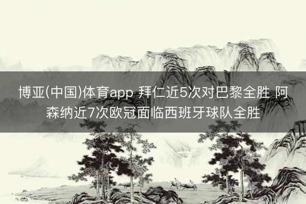 博亚(中国)体育app 拜仁近5次对巴黎全胜 阿森纳近7次欧冠面临西班牙球队全胜