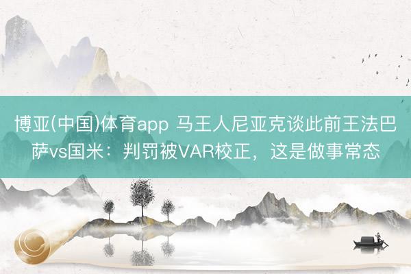 博亚(中国)体育app 马王人尼亚克谈此前王法巴萨vs国米:判罚被VAR校正,这是做事常态