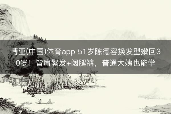 博亚(中国)体育app 51岁陈德容换发型嫩回30岁！皆肩鬈发+阔腿裤，普通大姨也能学