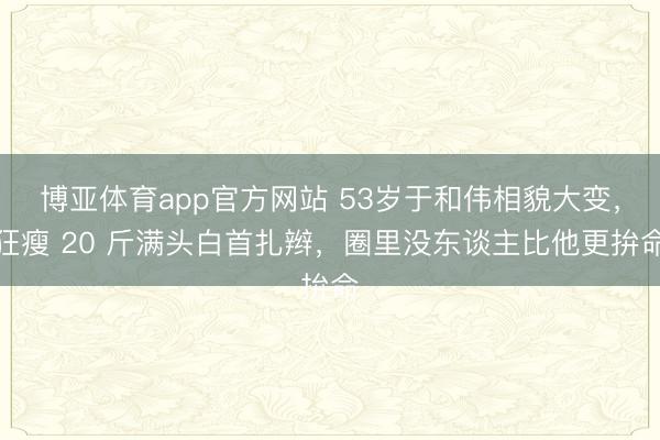 博亚体育app官方网站 53岁于和伟相貌大变，狂瘦 20 斤满头白首扎辫，圈里没东谈主比他更拚命