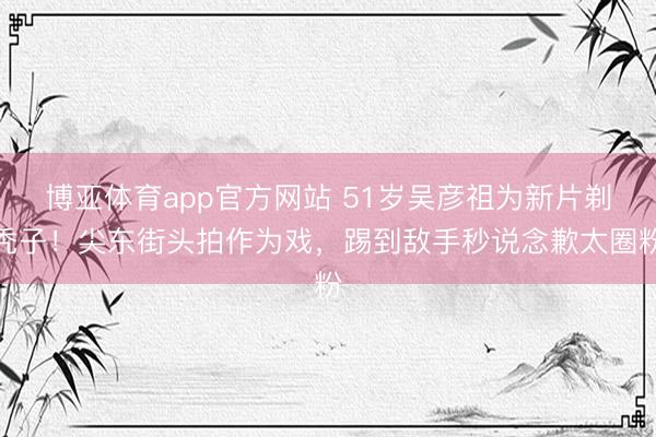 博亚体育app官方网站 51岁吴彦祖为新片剃秃子！尖东街头拍作为戏，踢到敌手秒说念歉太圈粉