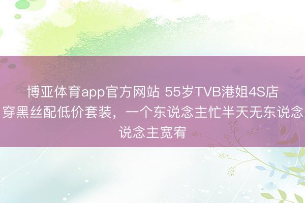 博亚体育app官方网站 55岁TVB港姐4S店走穴,穿黑丝配低价套装,一个东说念主忙半天无东说念主宽宥