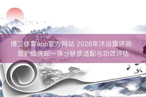 博亚体育app官方网站 2026年沐浴露评测: 面护级洗卸一体分肤质适配与功效评估