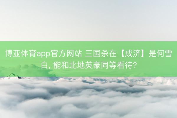 博亚体育app官方网站 三国杀在【成济】是何雪白， 能和北地英豪同等看待?