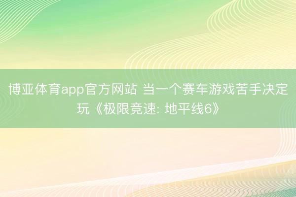 博亚体育app官方网站 当一个赛车游戏苦手决定玩《极限竞速: 地平线6》