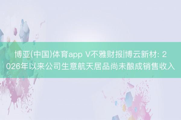博亚(中国)体育app V不雅财报|博云新材: 2026年以来公司生意航天居品尚未酿成销售收入