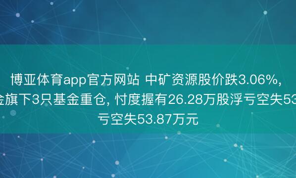 博亚体育app官方网站 中矿资源股价跌3.06%, 长安基金旗下3只基金重仓, 忖度握有26.28万股浮亏空失53.87万元