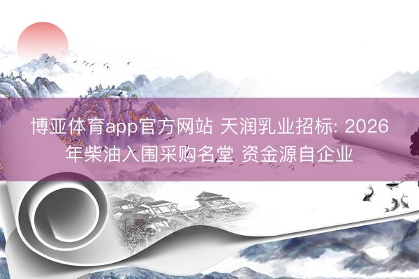 博亚体育app官方网站 天润乳业招标: 2026年柴油入围采购名堂 资金源自企业