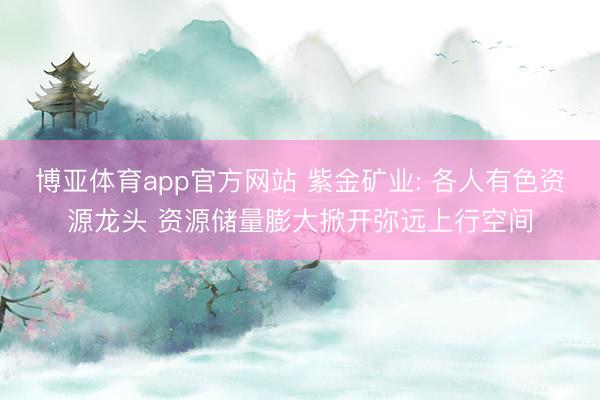 博亚体育app官方网站 紫金矿业: 各人有色资源龙头 资源储量膨大掀开弥远上行空间
