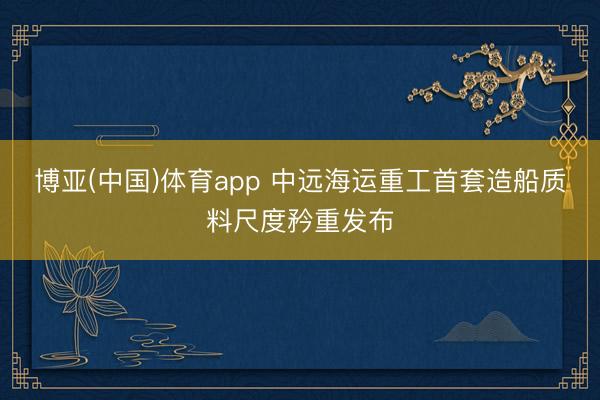 博亚(中国)体育app 中远海运重工首套造船质料尺度矜重发布