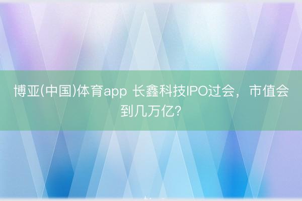 博亚(中国)体育app 长鑫科技IPO过会,市值会到几万亿?