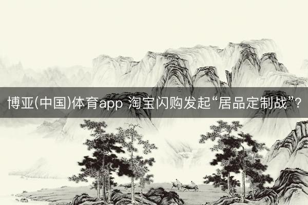 博亚(中国)体育app 淘宝闪购发起“居品定制战”？