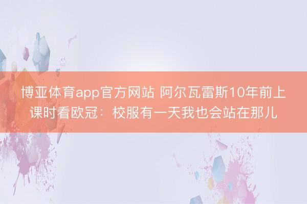 博亚体育app官方网站 阿尔瓦雷斯10年前上课时看欧冠：校服有一天我也会站在那儿