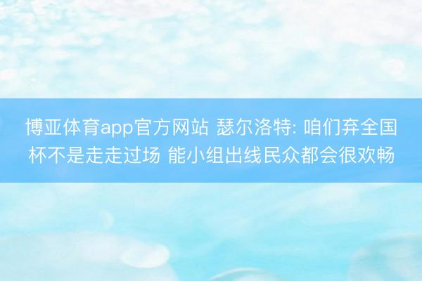 博亚体育app官方网站 瑟尔洛特: 咱们弃全国杯不是走走过场 能小组出线民众都会很欢畅