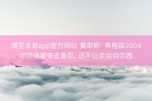 博亚体育app官方网站 莫耶斯: 弗格森2004年顽强要带走鲁尼， 还不让卖给切尔西