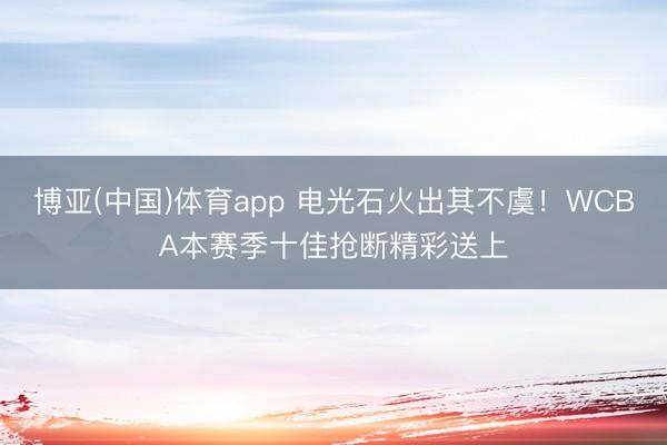 博亚(中国)体育app 电光石火出其不虞！WCBA本赛季十佳抢断精彩送上