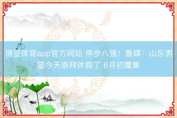 博亚体育app官方网站 停步八强！鲁媒：山东男篮今天崇拜休假了 6月初麇集