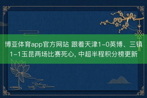 博亚体育app官方网站 跟着天津1-0英博、三镇1-1玉昆两场比赛死心, 中超半程积分榜更新