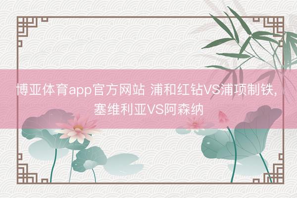 博亚体育app官方网站 浦和红钻VS浦项制铁, 塞维利亚VS阿森纳