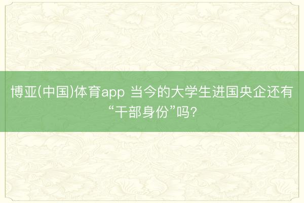 博亚(中国)体育app 当今的大学生进国央企还有“干部身份”吗?