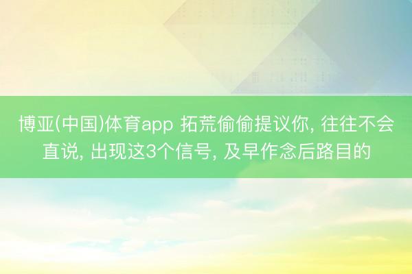 博亚(中国)体育app 拓荒偷偷提议你， 往往不会直说， 出现这3个信号， 及早作念后路目的