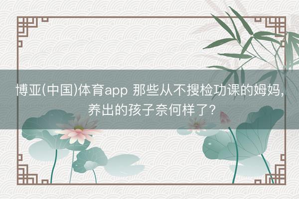博亚(中国)体育app 那些从不搜检功课的姆妈， 养出的孩子奈何样了?