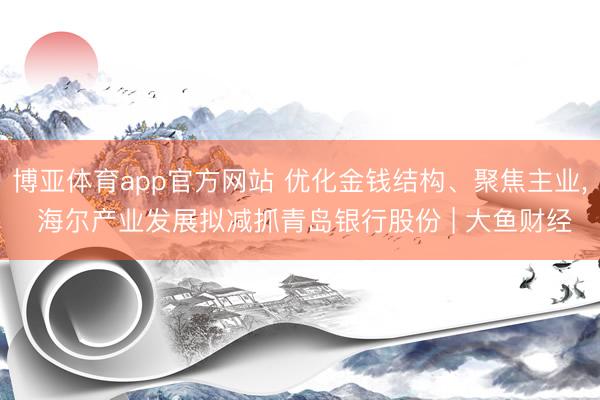 博亚体育app官方网站 优化金钱结构、聚焦主业, 海尔产业发展拟减抓青岛银行股份 | 大鱼财经